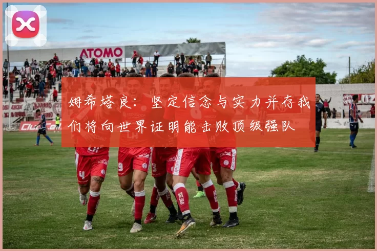 姆希塔良：坚定信念与实力并存我们将向世界证明能击败顶级强队