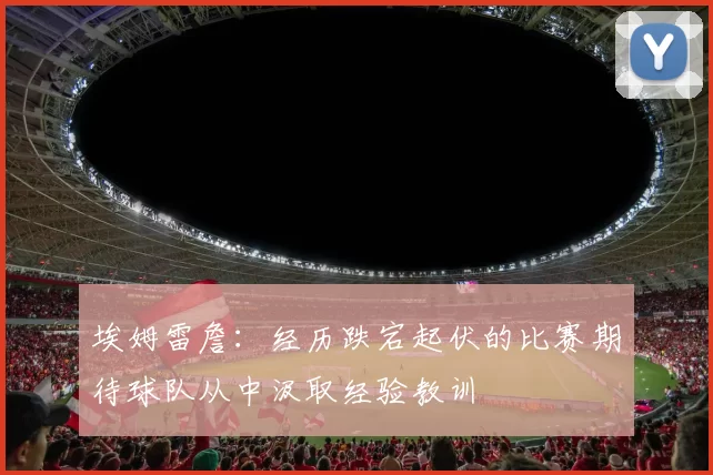 埃姆雷詹：经历跌宕起伏的比赛期待球队从中汲取经验教训