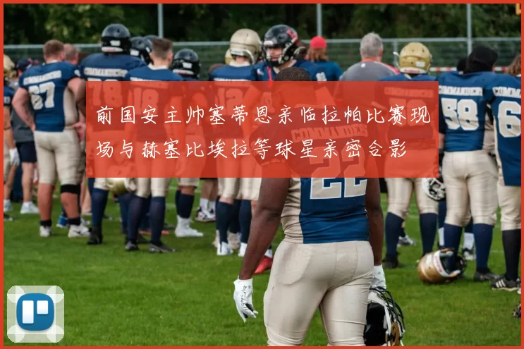 前国安主帅塞蒂恩亲临拉帕比赛现场与赫塞比埃拉等球星亲密合影