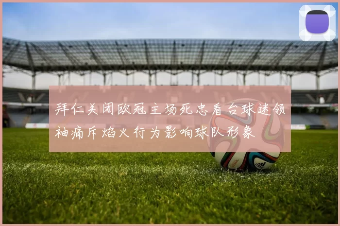 拜仁关闭欧冠主场死忠看台球迷领袖痛斥焰火行为影响球队形象