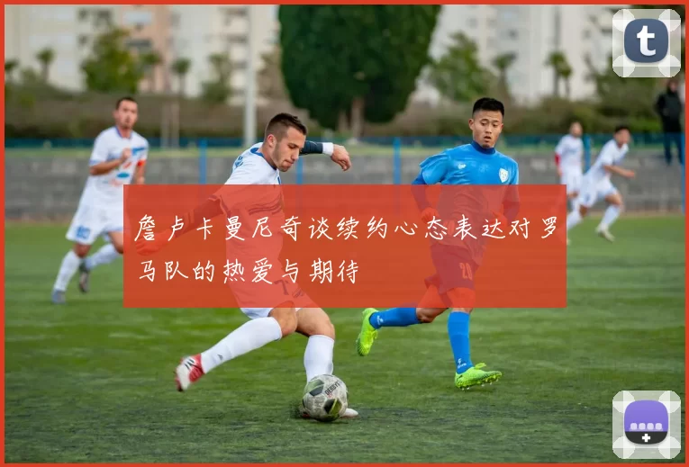 詹卢卡曼尼奇谈续约心态表达对罗马队的热爱与期待
