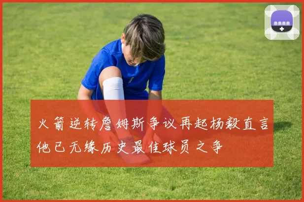 火箭逆转詹姆斯争议再起杨毅直言他已无缘历史最佳球员之争