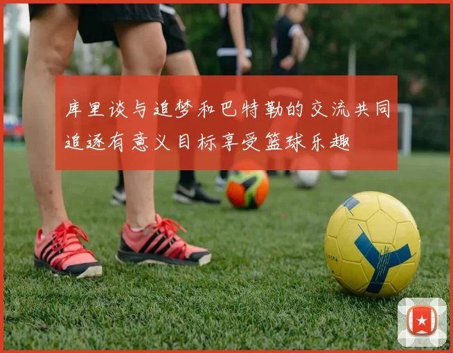 库里谈与追梦和巴特勒的交流共同追逐有意义目标享受篮球乐趣